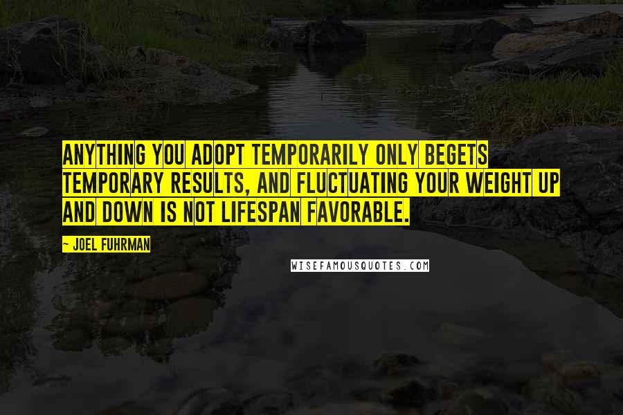 Joel Fuhrman Quotes: Anything you adopt temporarily only begets temporary results, and fluctuating your weight up and down is not lifespan favorable.