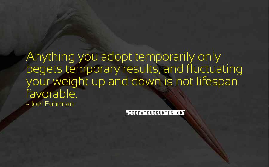 Joel Fuhrman Quotes: Anything you adopt temporarily only begets temporary results, and fluctuating your weight up and down is not lifespan favorable.