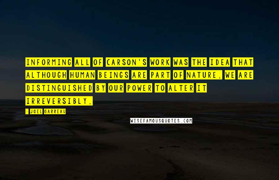 Joel Garreau Quotes: Informing all of Carson's work was the idea that although human beings are part of nature, we are distinguished by our power to alter it irreversibly.