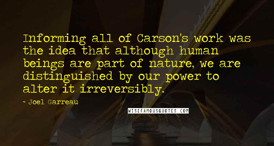 Joel Garreau Quotes: Informing all of Carson's work was the idea that although human beings are part of nature, we are distinguished by our power to alter it irreversibly.