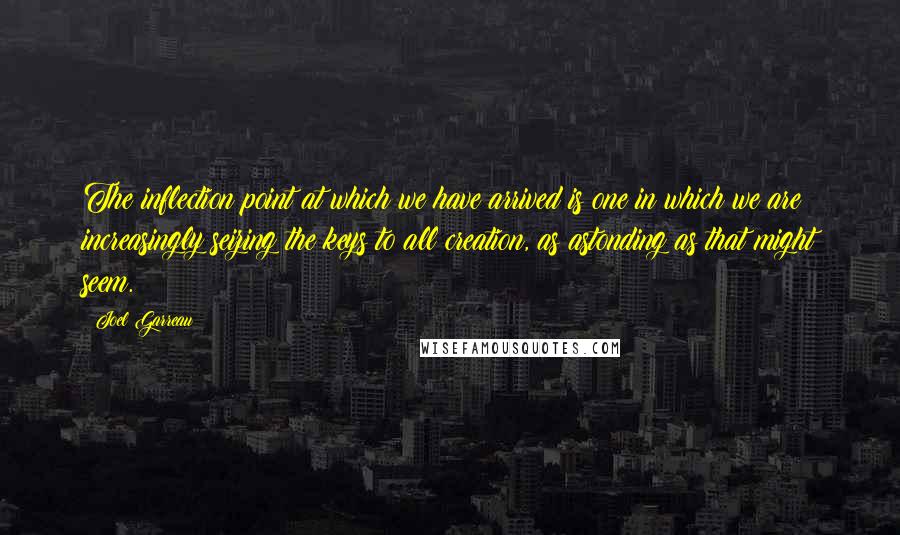 Joel Garreau Quotes: The inflection point at which we have arrived is one in which we are increasingly seizing the keys to all creation, as astonding as that might seem.