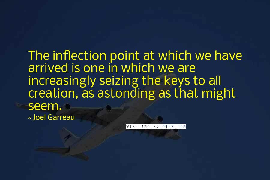 Joel Garreau Quotes: The inflection point at which we have arrived is one in which we are increasingly seizing the keys to all creation, as astonding as that might seem.