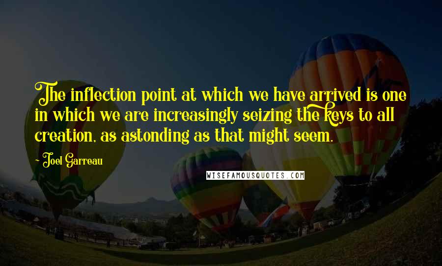 Joel Garreau Quotes: The inflection point at which we have arrived is one in which we are increasingly seizing the keys to all creation, as astonding as that might seem.