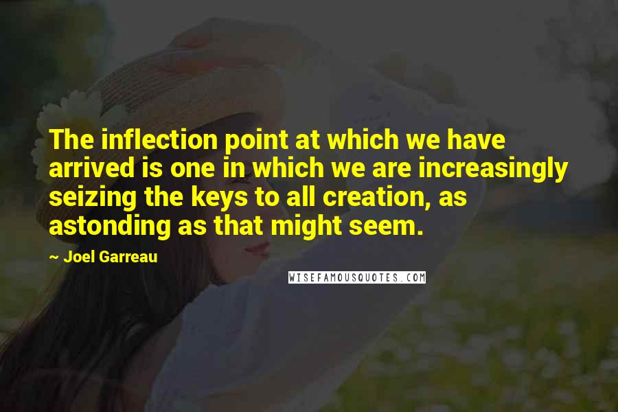 Joel Garreau Quotes: The inflection point at which we have arrived is one in which we are increasingly seizing the keys to all creation, as astonding as that might seem.