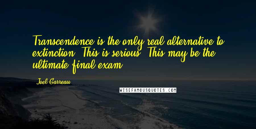 Joel Garreau Quotes: Transcendence is the only real alternative to extinction. This is serious. This may be the ultimate final exam.