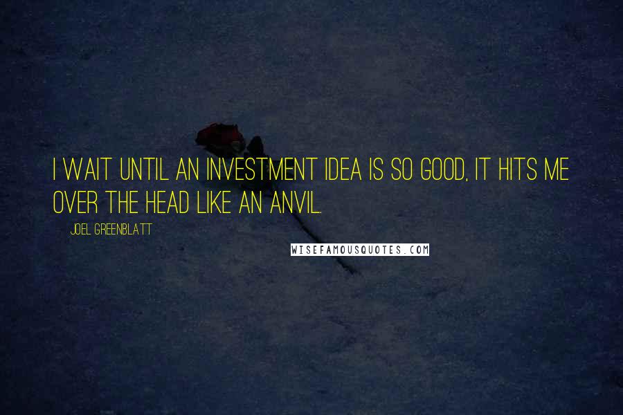 Joel Greenblatt Quotes: I wait until an investment idea is so good, it hits me over the head like an anvil.