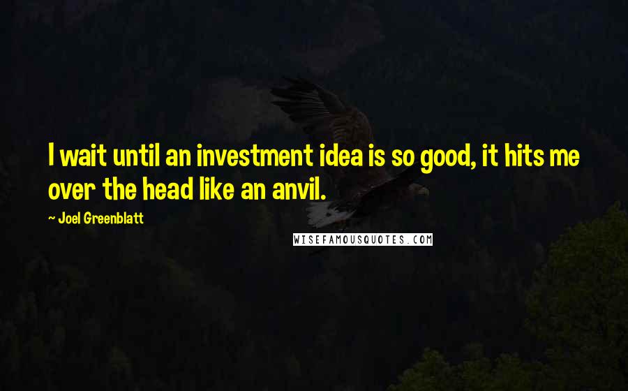 Joel Greenblatt Quotes: I wait until an investment idea is so good, it hits me over the head like an anvil.