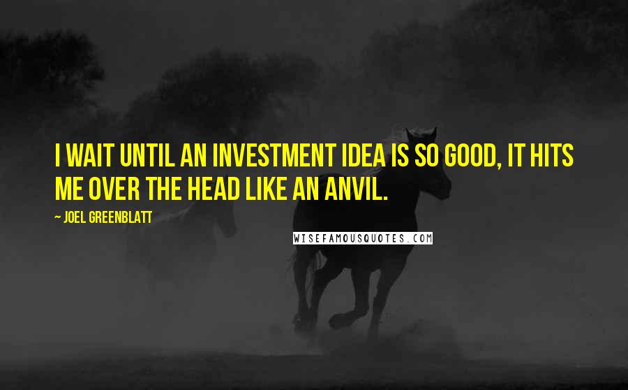 Joel Greenblatt Quotes: I wait until an investment idea is so good, it hits me over the head like an anvil.