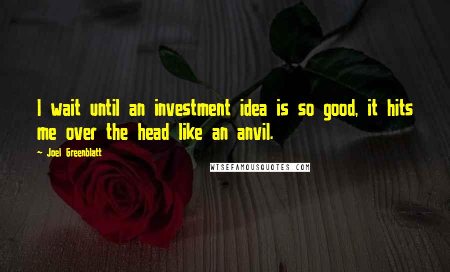 Joel Greenblatt Quotes: I wait until an investment idea is so good, it hits me over the head like an anvil.