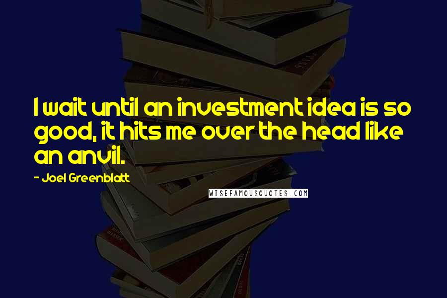 Joel Greenblatt Quotes: I wait until an investment idea is so good, it hits me over the head like an anvil.