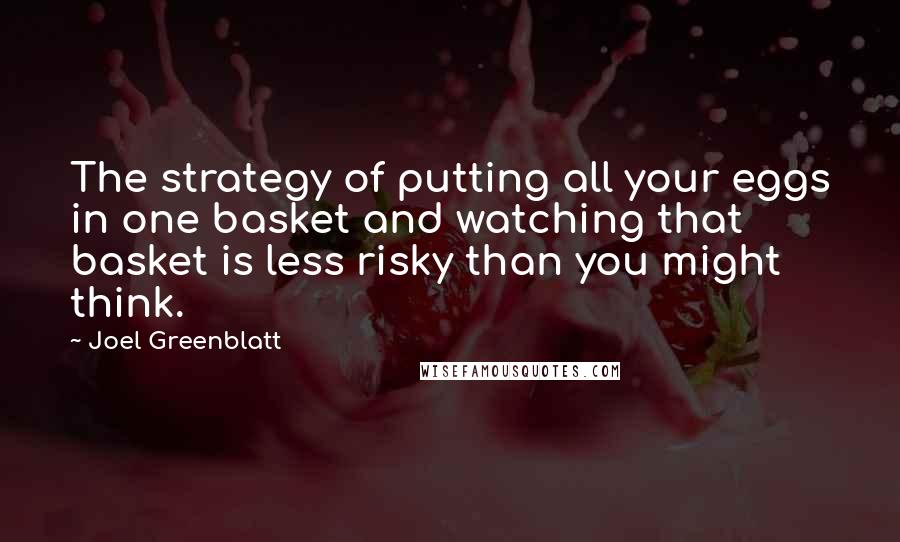 Joel Greenblatt Quotes: The strategy of putting all your eggs in one basket and watching that basket is less risky than you might think.