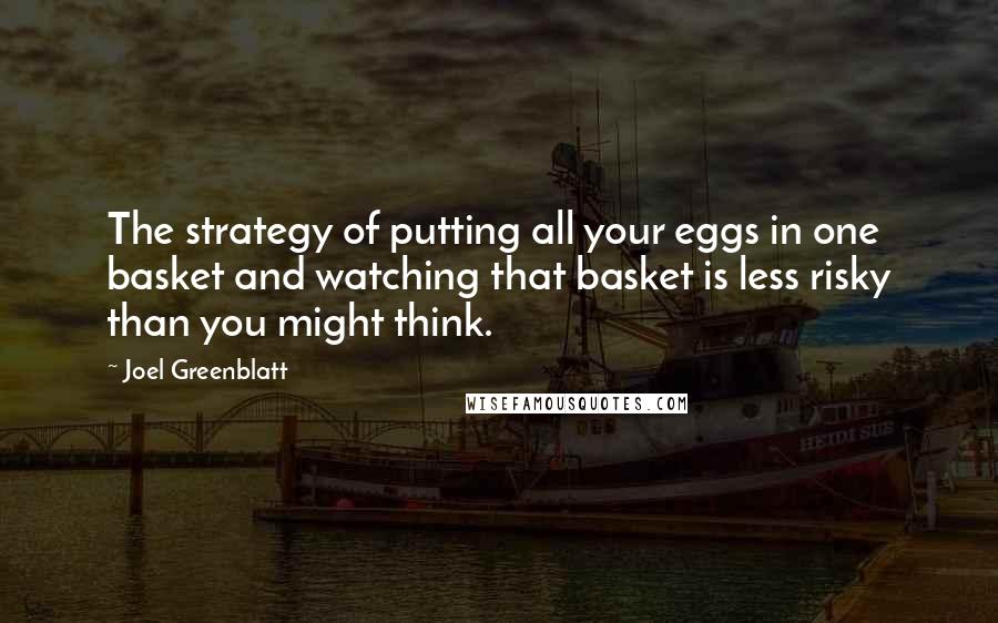 Joel Greenblatt Quotes: The strategy of putting all your eggs in one basket and watching that basket is less risky than you might think.