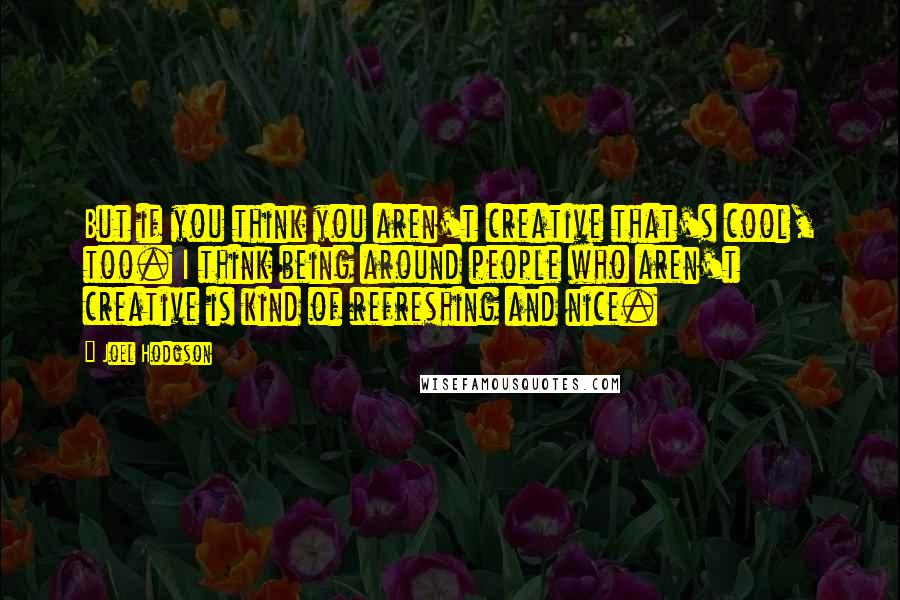 Joel Hodgson Quotes: But if you think you aren't creative that's cool, too. I think being around people who aren't creative is kind of refreshing and nice.