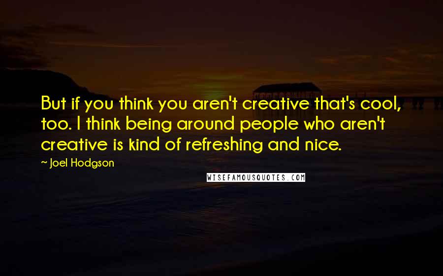 Joel Hodgson Quotes: But if you think you aren't creative that's cool, too. I think being around people who aren't creative is kind of refreshing and nice.