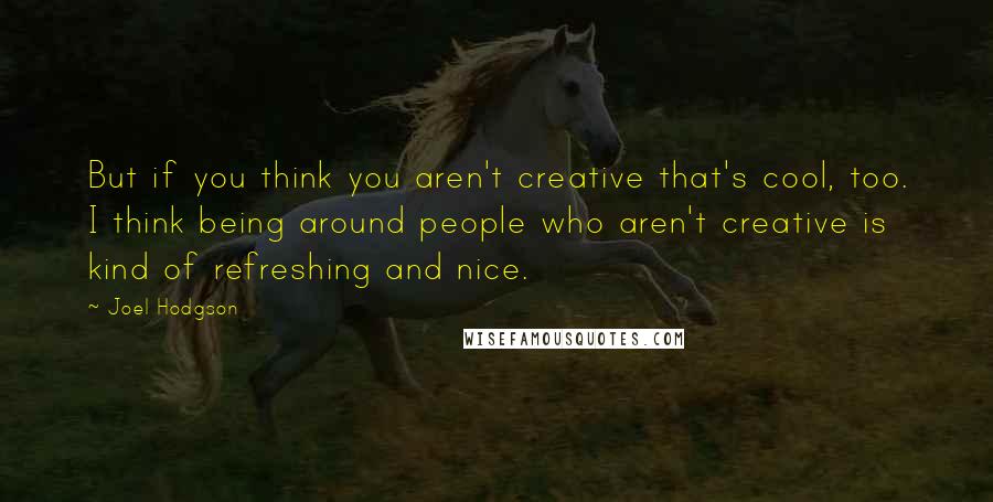 Joel Hodgson Quotes: But if you think you aren't creative that's cool, too. I think being around people who aren't creative is kind of refreshing and nice.