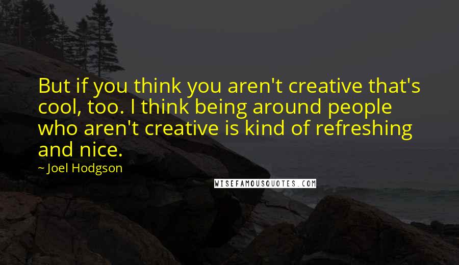 Joel Hodgson Quotes: But if you think you aren't creative that's cool, too. I think being around people who aren't creative is kind of refreshing and nice.
