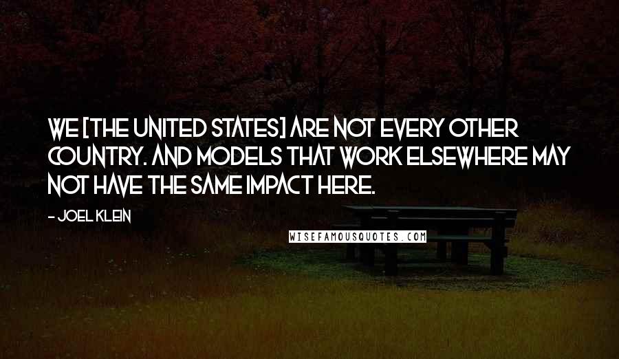 Joel Klein Quotes: We [the United States] are not every other country. And models that work elsewhere may not have the same impact here.