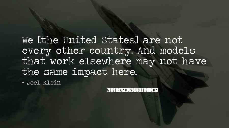 Joel Klein Quotes: We [the United States] are not every other country. And models that work elsewhere may not have the same impact here.