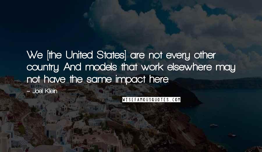 Joel Klein Quotes: We [the United States] are not every other country. And models that work elsewhere may not have the same impact here.