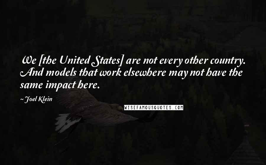 Joel Klein Quotes: We [the United States] are not every other country. And models that work elsewhere may not have the same impact here.