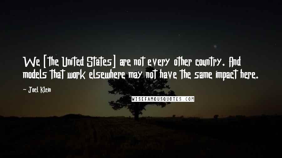 Joel Klein Quotes: We [the United States] are not every other country. And models that work elsewhere may not have the same impact here.