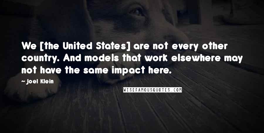 Joel Klein Quotes: We [the United States] are not every other country. And models that work elsewhere may not have the same impact here.
