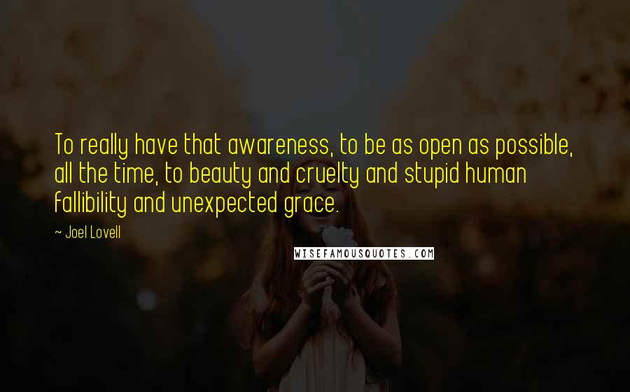 Joel Lovell Quotes: To really have that awareness, to be as open as possible, all the time, to beauty and cruelty and stupid human fallibility and unexpected grace.