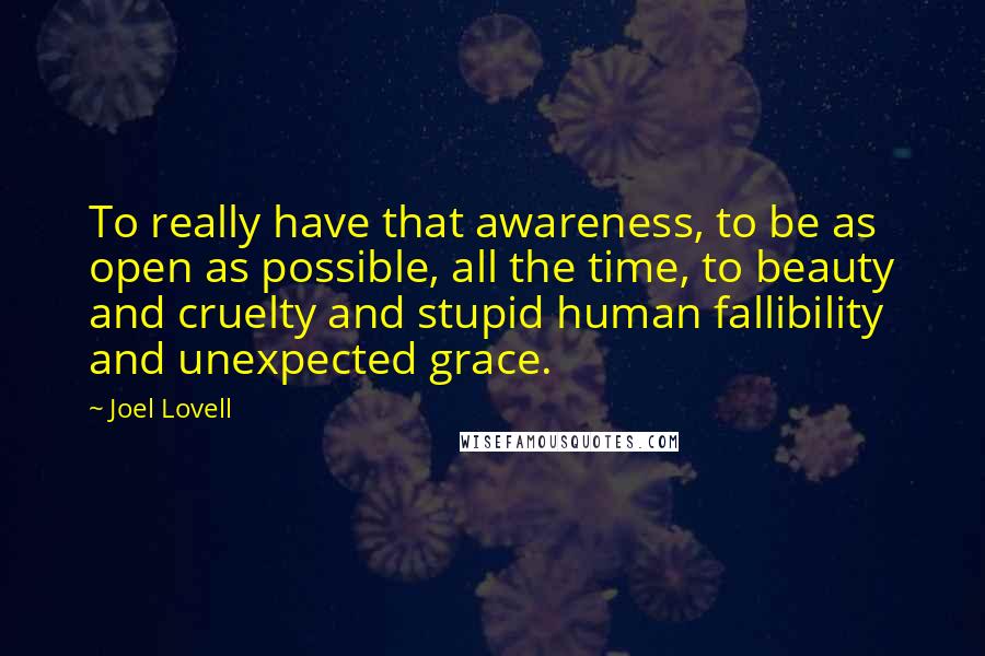 Joel Lovell Quotes: To really have that awareness, to be as open as possible, all the time, to beauty and cruelty and stupid human fallibility and unexpected grace.