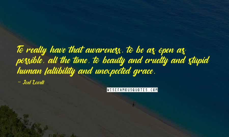 Joel Lovell Quotes: To really have that awareness, to be as open as possible, all the time, to beauty and cruelty and stupid human fallibility and unexpected grace.