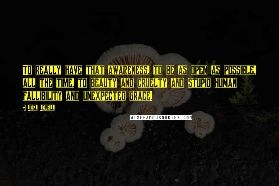 Joel Lovell Quotes: To really have that awareness, to be as open as possible, all the time, to beauty and cruelty and stupid human fallibility and unexpected grace.