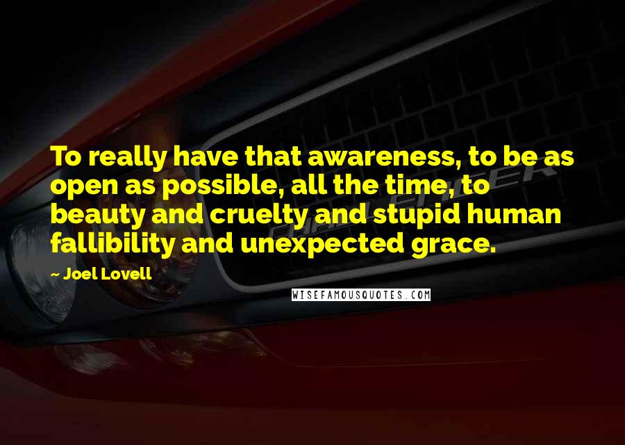 Joel Lovell Quotes: To really have that awareness, to be as open as possible, all the time, to beauty and cruelty and stupid human fallibility and unexpected grace.