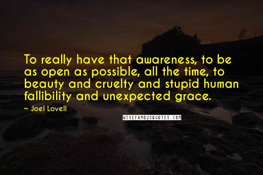 Joel Lovell Quotes: To really have that awareness, to be as open as possible, all the time, to beauty and cruelty and stupid human fallibility and unexpected grace.