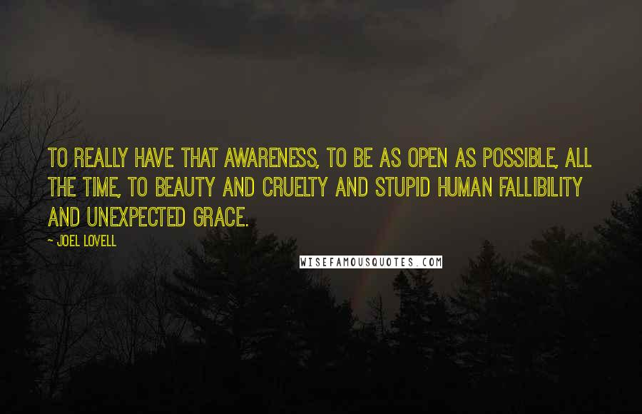 Joel Lovell Quotes: To really have that awareness, to be as open as possible, all the time, to beauty and cruelty and stupid human fallibility and unexpected grace.