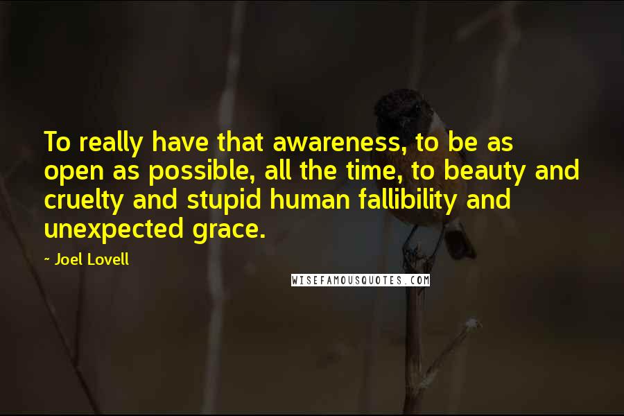 Joel Lovell Quotes: To really have that awareness, to be as open as possible, all the time, to beauty and cruelty and stupid human fallibility and unexpected grace.