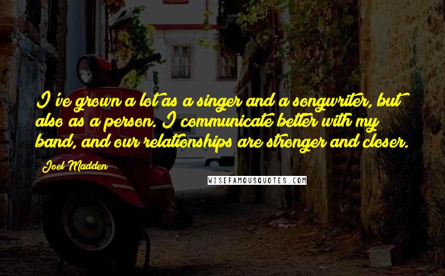 Joel Madden Quotes: I've grown a lot as a singer and a songwriter, but also as a person. I communicate better with my band, and our relationships are stronger and closer.