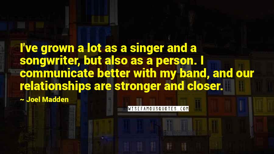 Joel Madden Quotes: I've grown a lot as a singer and a songwriter, but also as a person. I communicate better with my band, and our relationships are stronger and closer.