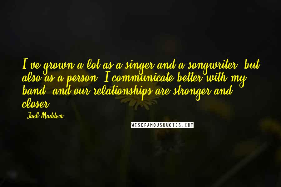 Joel Madden Quotes: I've grown a lot as a singer and a songwriter, but also as a person. I communicate better with my band, and our relationships are stronger and closer.