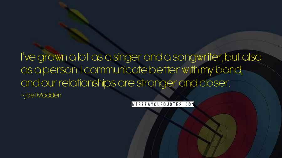 Joel Madden Quotes: I've grown a lot as a singer and a songwriter, but also as a person. I communicate better with my band, and our relationships are stronger and closer.