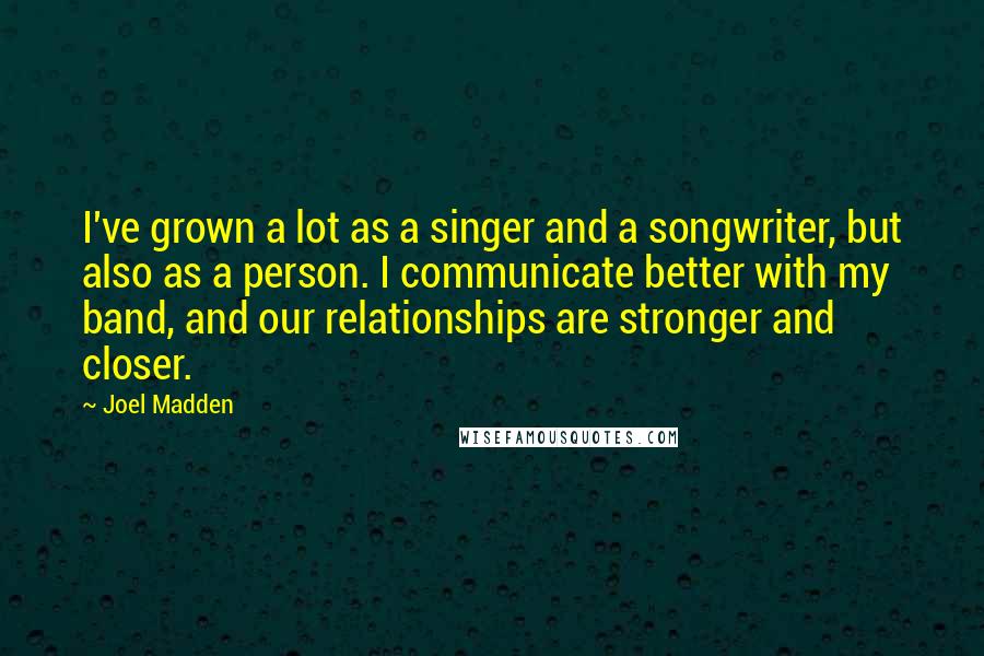 Joel Madden Quotes: I've grown a lot as a singer and a songwriter, but also as a person. I communicate better with my band, and our relationships are stronger and closer.