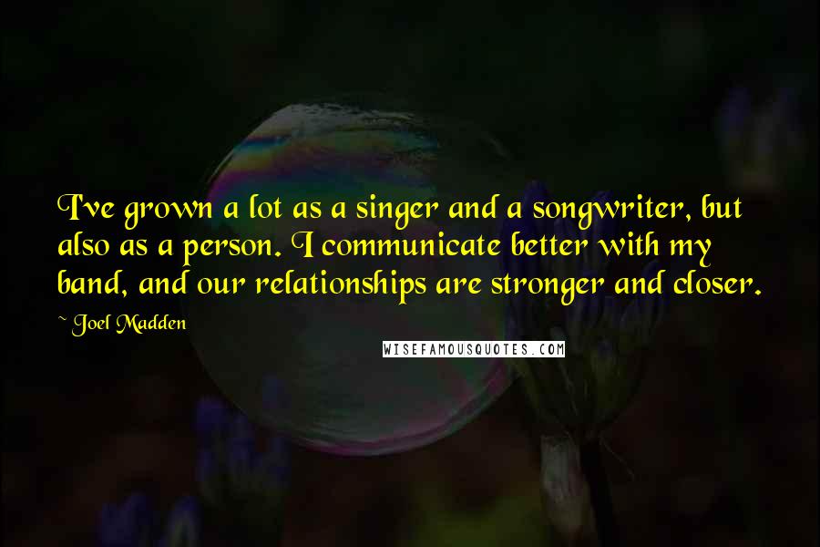 Joel Madden Quotes: I've grown a lot as a singer and a songwriter, but also as a person. I communicate better with my band, and our relationships are stronger and closer.