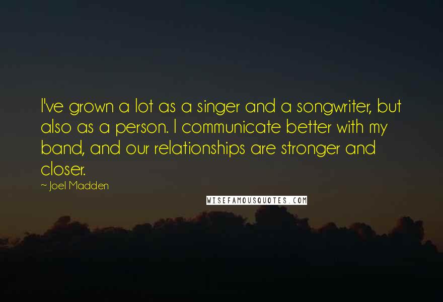 Joel Madden Quotes: I've grown a lot as a singer and a songwriter, but also as a person. I communicate better with my band, and our relationships are stronger and closer.