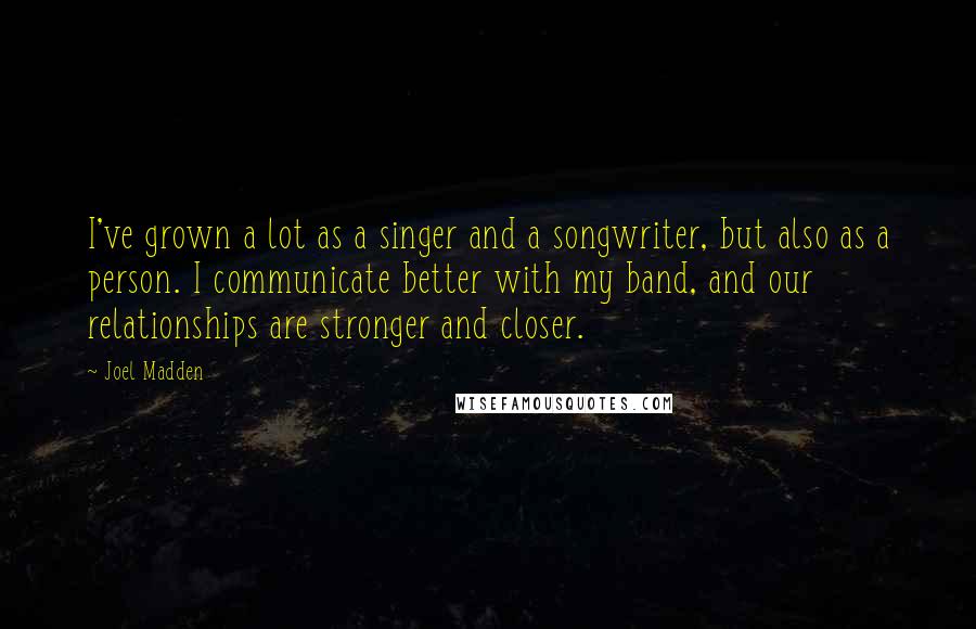 Joel Madden Quotes: I've grown a lot as a singer and a songwriter, but also as a person. I communicate better with my band, and our relationships are stronger and closer.