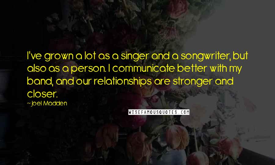 Joel Madden Quotes: I've grown a lot as a singer and a songwriter, but also as a person. I communicate better with my band, and our relationships are stronger and closer.