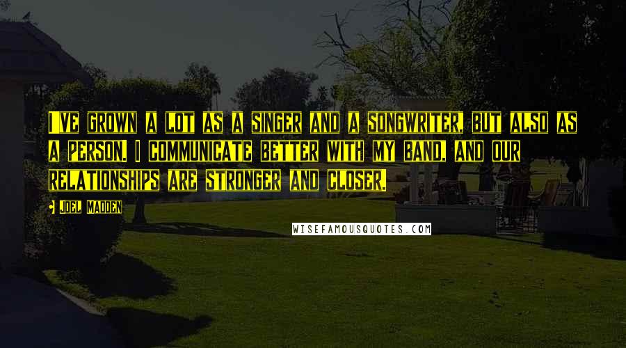 Joel Madden Quotes: I've grown a lot as a singer and a songwriter, but also as a person. I communicate better with my band, and our relationships are stronger and closer.