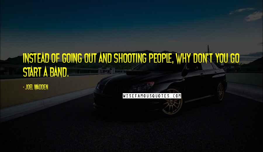 Joel Madden Quotes: Instead of going out and shooting people, why don't you go start a band.