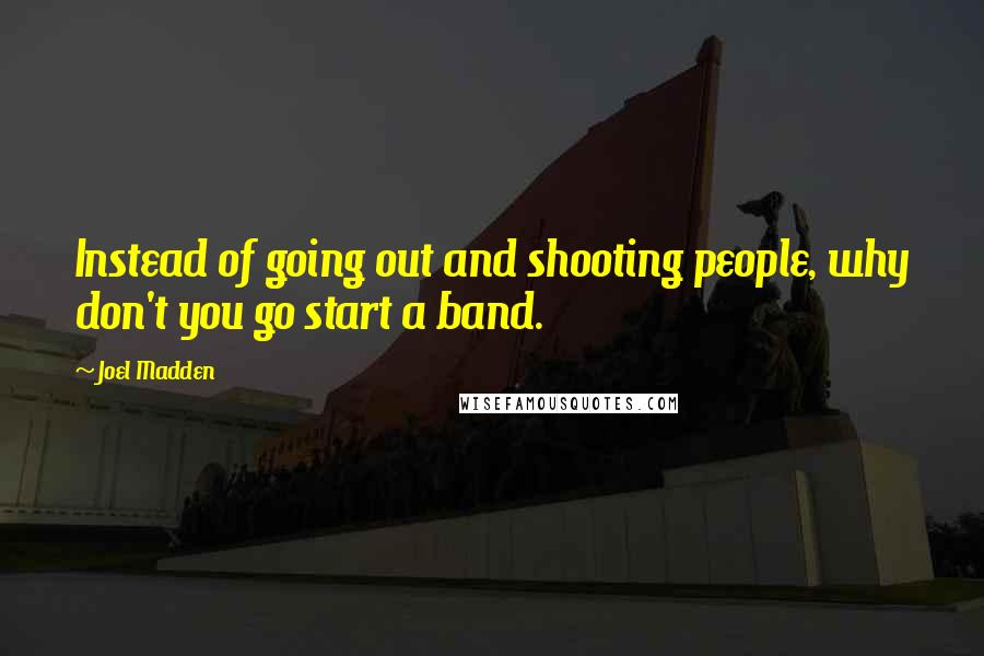 Joel Madden Quotes: Instead of going out and shooting people, why don't you go start a band.