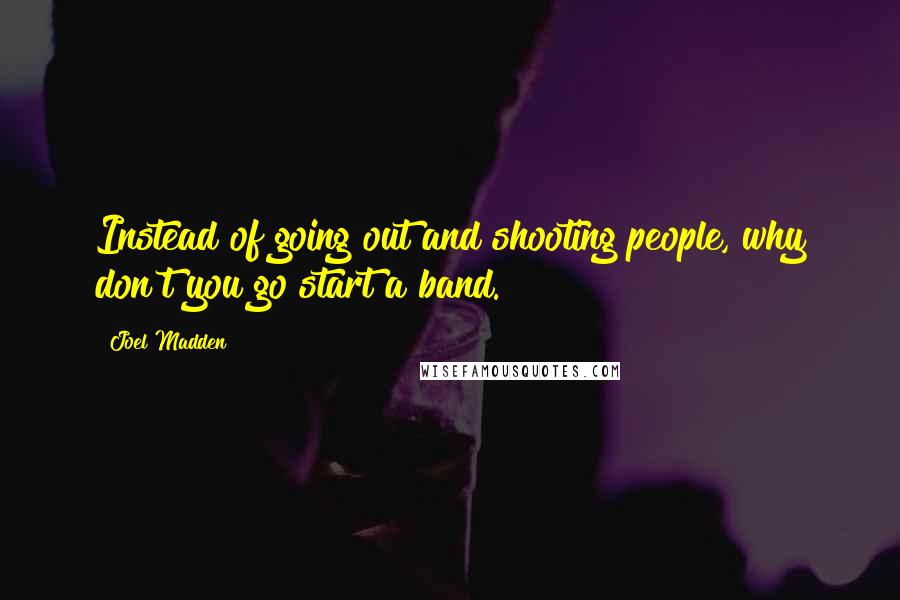 Joel Madden Quotes: Instead of going out and shooting people, why don't you go start a band.