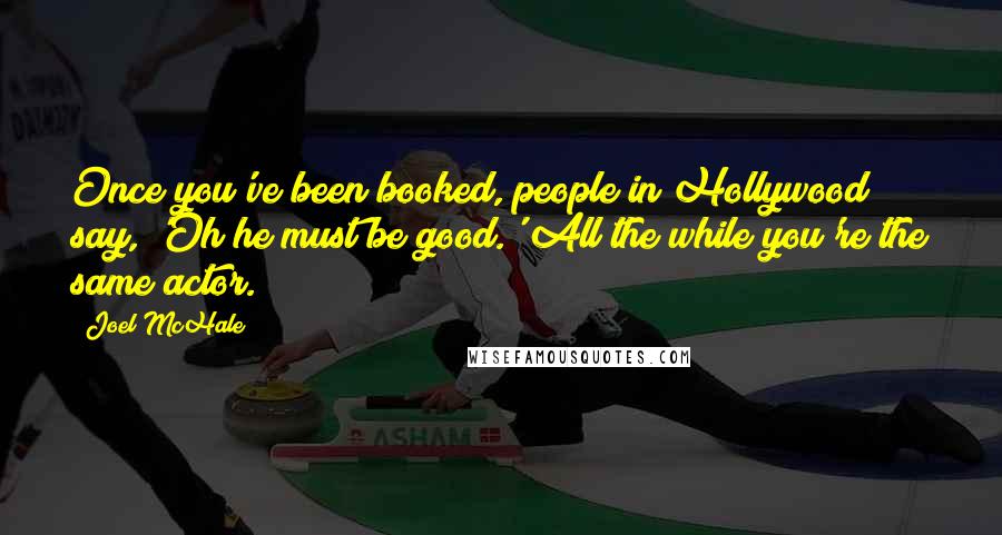 Joel McHale Quotes: Once you've been booked, people in Hollywood say, 'Oh he must be good.' All the while you're the same actor.