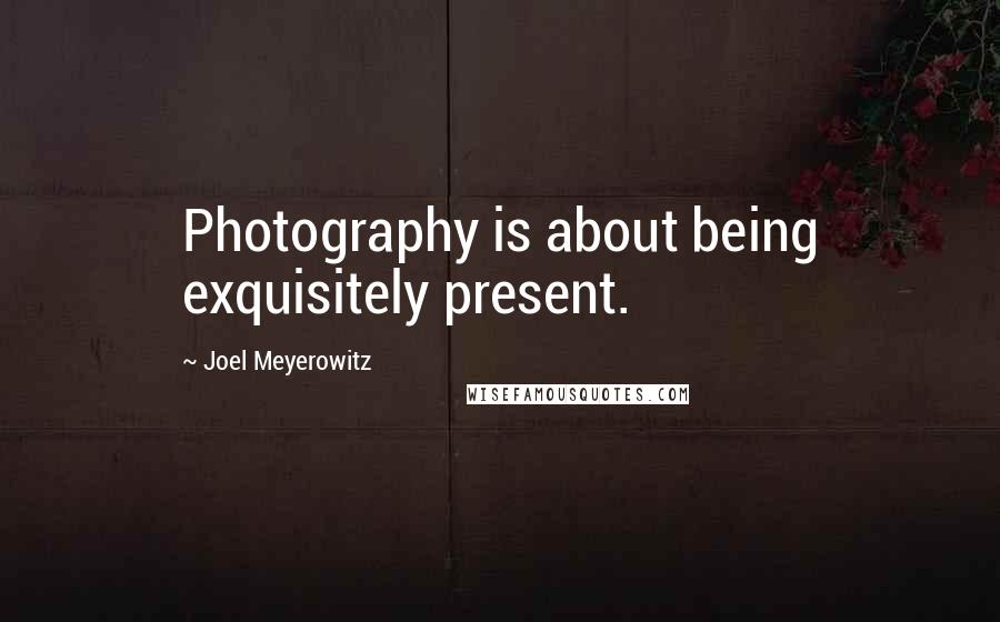 Joel Meyerowitz Quotes: Photography is about being exquisitely present.