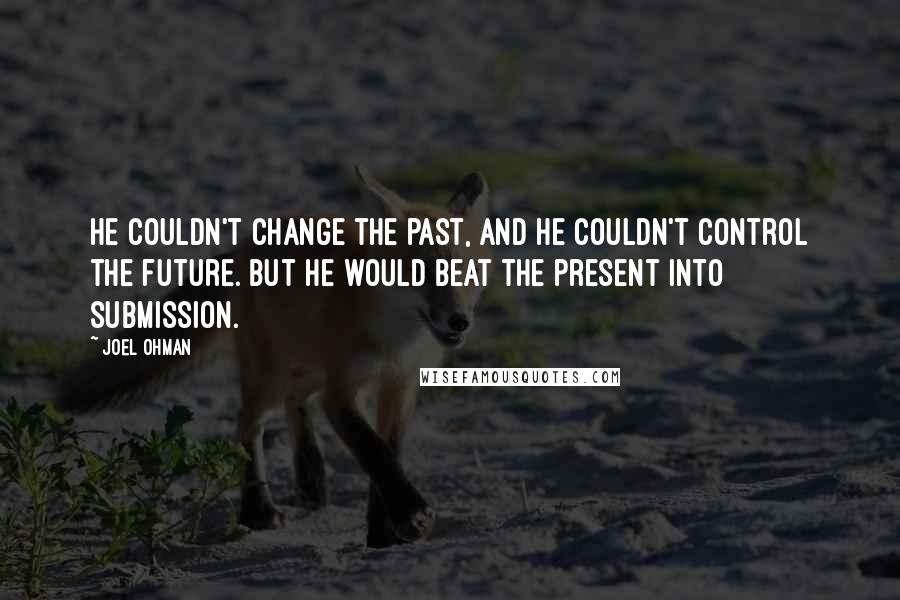 Joel Ohman Quotes: He couldn't change the past, and he couldn't control the future. But he would beat the present into submission.